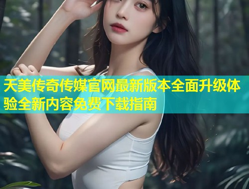 天美传奇传媒官网最新版本全面升级体验全新内容免费下载指南  第1张