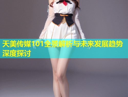 天美传媒101全景解析与未来发展趋势深度探讨  第1张