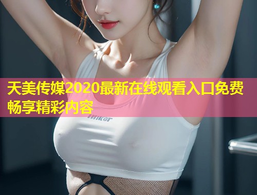 天美传媒2020最新在线观看入口免费畅享精彩内容  第1张