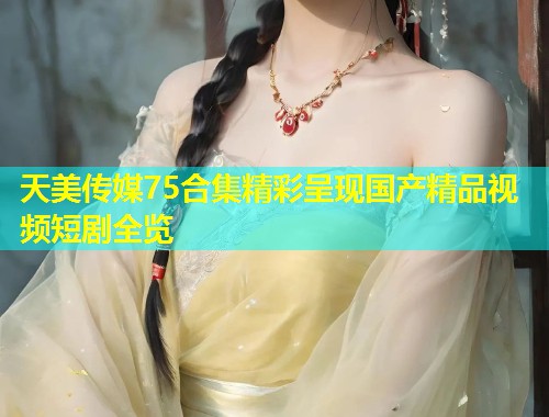 天美传媒75合集精彩呈现国产精品视频短剧全览  第1张