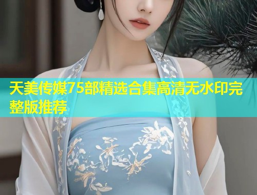 天美传媒75部精选合集高清无水印完整版推荐  第1张