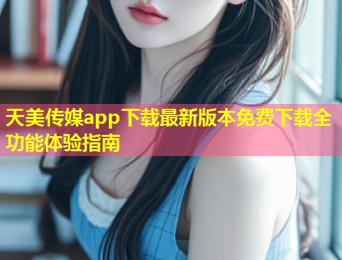 天美传媒app下载最新版本免费下载全功能体验指南  第1张