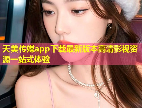 天美传媒app下载最新版本高清影视资源一站式体验  第1张
