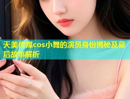 天美传媒cos小舞的演员身份揭秘及幕后故事解析  第1张