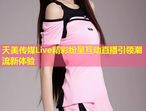 天美传媒Live精彩纷呈互动直播引领潮流新体验  第1张