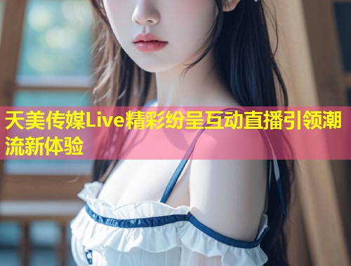 天美传媒Live精彩纷呈互动直播引领潮流新体验  第2张
