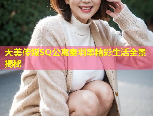 天美传媒SQ公寓秦羽墨精彩生活全景揭秘  第1张