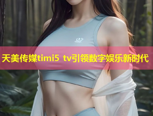 天美传媒timi5 tv引领数字娱乐新时代  第1张