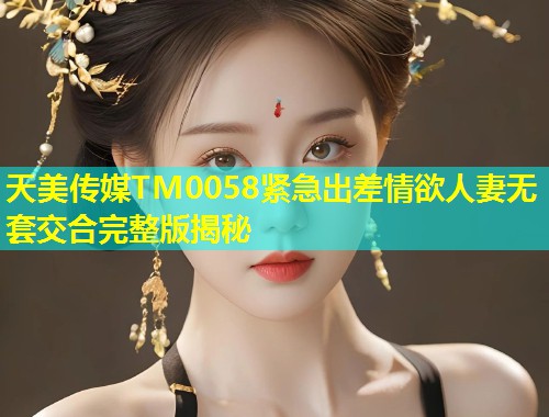 天美传媒TM0058紧急出差情欲人妻无套交合完整版揭秘  第1张