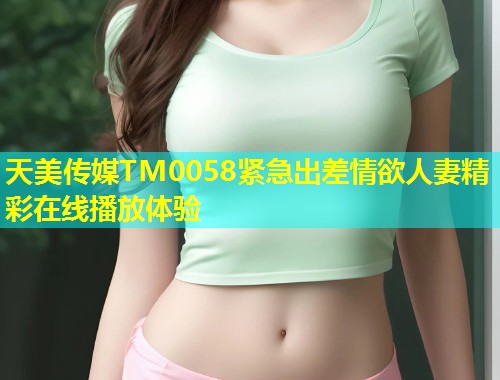 天美传媒TM0058紧急出差情欲人妻精彩在线播放体验  第2张