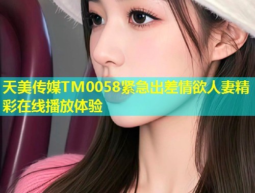 天美传媒TM0058紧急出差情欲人妻精彩在线播放体验  第1张
