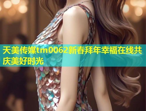 天美传媒tm0062新春拜年幸福在线共庆美好时光  第1张