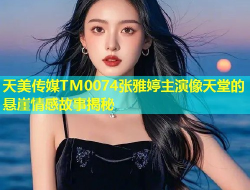 天美传媒TM0074张雅婷主演像天堂的悬崖情感故事揭秘  第1张