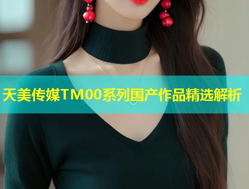 天美传媒TM00系列国产作品精选解析  第2张