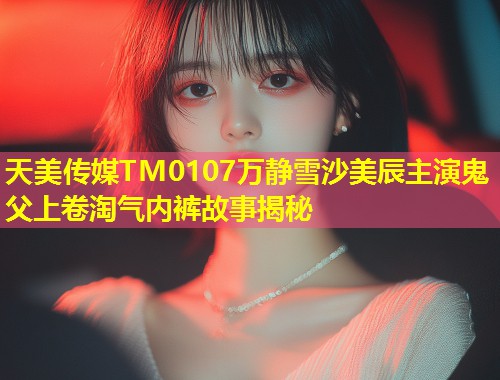天美传媒TM0107万静雪沙美辰主演鬼父上卷淘气内裤故事揭秘  第1张