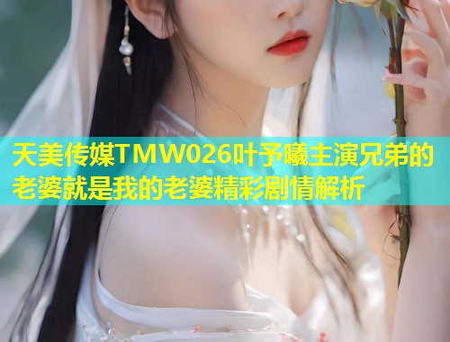 天美传媒TMW026叶予曦主演兄弟的老婆就是我的老婆精彩剧情解析  第1张