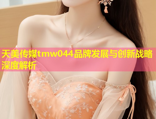 天美传媒tmw044品牌发展与创新战略深度解析  第1张