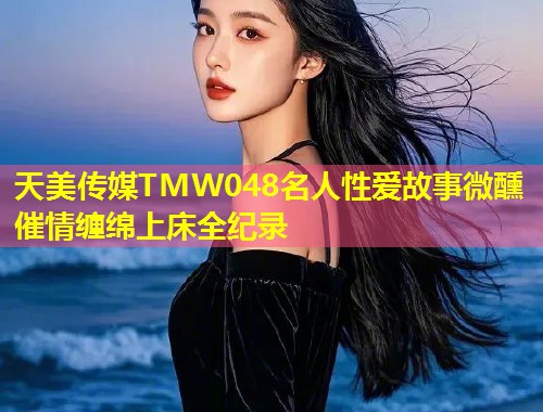 天美传媒TMW048名人性爱故事微醺催情缠绵上床全纪录  第1张