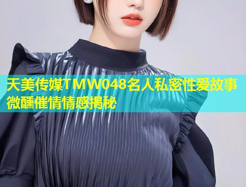 天美传媒TMW048名人私密性爱故事微醺催情情感揭秘  第1张