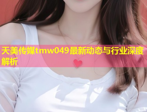 天美传媒tmw049最新动态与行业深度解析  第1张