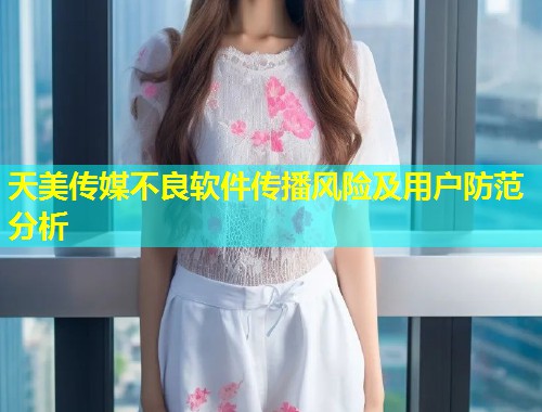 天美传媒不良软件传播风险及用户防范分析  第1张