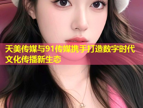 天美传媒与91传媒携手打造数字时代文化传播新生态  第1张