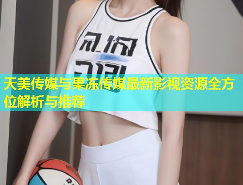 天美传媒与果冻传媒最新影视资源全方位解析与推荐  第1张
