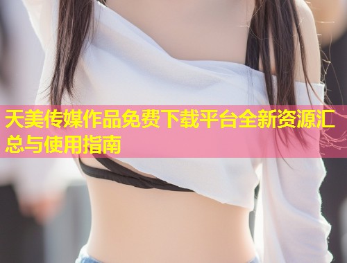 天美传媒作品免费下载平台全新资源汇总与使用指南  第1张