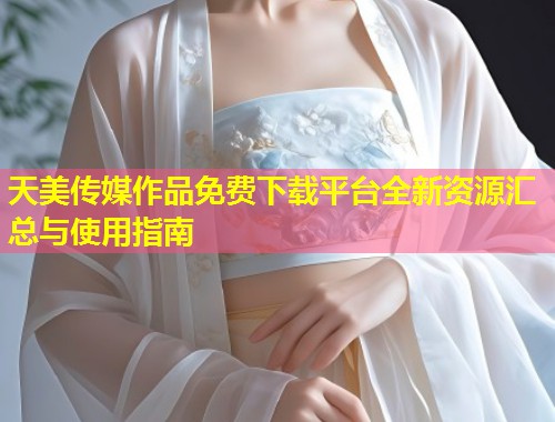 天美传媒作品免费下载平台全新资源汇总与使用指南  第2张