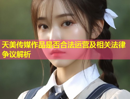 天美传媒作品是否合法运营及相关法律争议解析  第1张