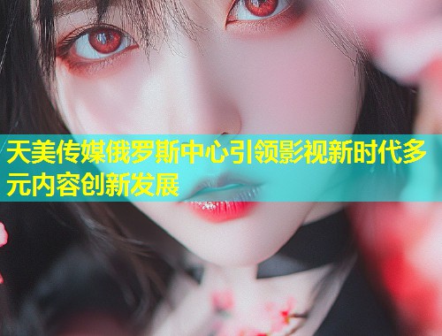 天美传媒俄罗斯中心引领影视新时代多元内容创新发展  第1张