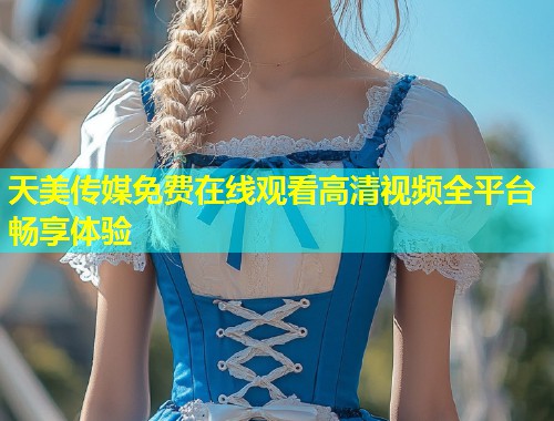 天美传媒免费在线观看高清视频全平台畅享体验  第1张