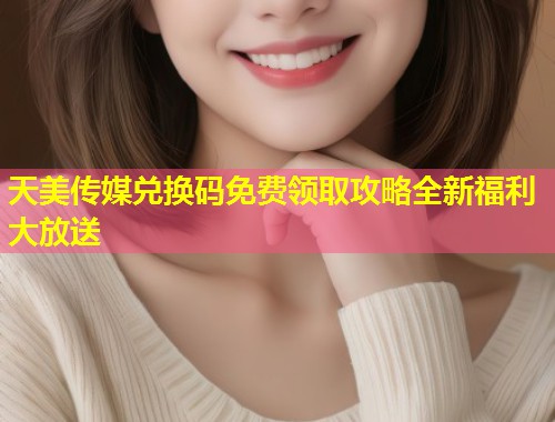 天美传媒兑换码免费领取攻略全新福利大放送  第1张