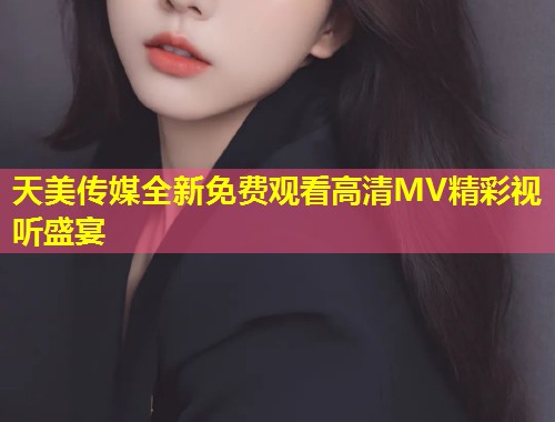 天美传媒全新免费观看高清MV精彩视听盛宴  第1张