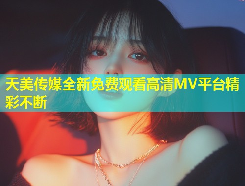 天美传媒全新免费观看高清MV平台精彩不断  第1张