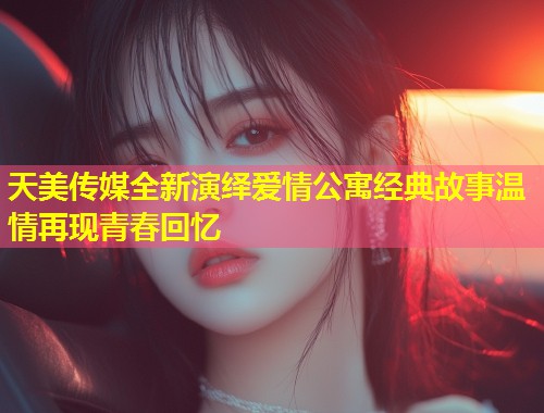 天美传媒全新演绎爱情公寓经典故事温情再现青春回忆  第1张