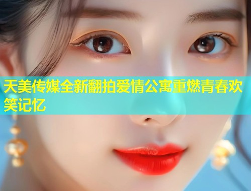 天美传媒全新翻拍爱情公寓重燃青春欢笑记忆  第1张