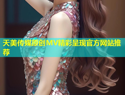 天美传媒原创MV精彩呈现官方网站推荐  第1张