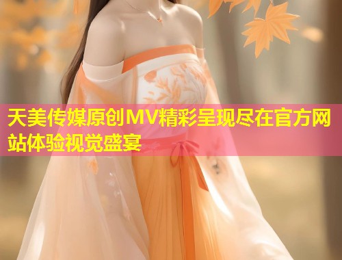 天美传媒原创MV精彩呈现尽在官方网站体验视觉盛宴  第1张