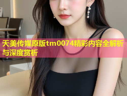 天美传媒原版tm0074精彩内容全解析与深度赏析  第1张