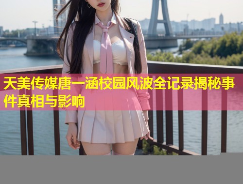 天美传媒唐一涵校园风波全记录揭秘事件真相与影响  第1张