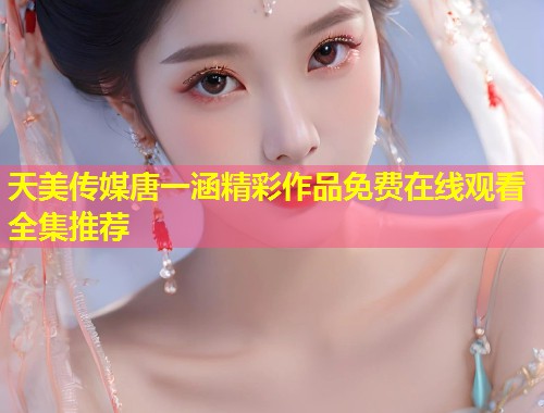 天美传媒唐一涵精彩作品免费在线观看全集推荐  第1张