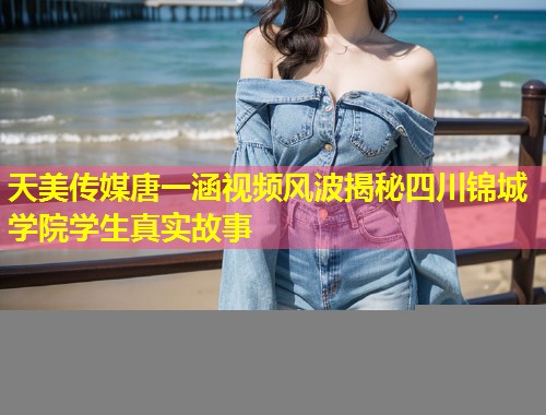 天美传媒唐一涵视频风波揭秘四川锦城学院学生真实故事  第1张
