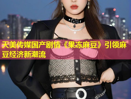 天美传媒国产剧情《果冻麻豆》引领麻豆经济新潮流  第1张