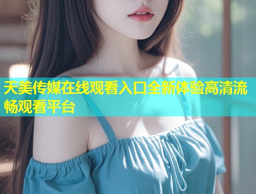 天美传媒在线观看入口全新体验高清流畅观看平台  第1张
