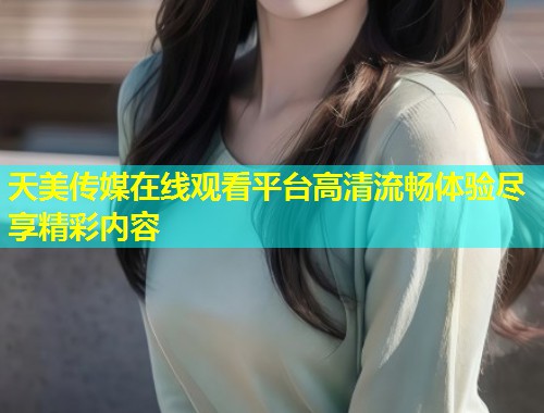 天美传媒在线观看平台高清流畅体验尽享精彩内容  第1张
