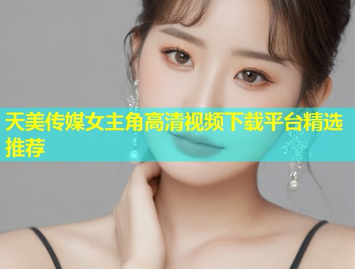 天美传媒女主角高清视频下载平台精选推荐  第1张