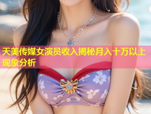 天美传媒女演员收入揭秘月入十万以上现象分析  第1张