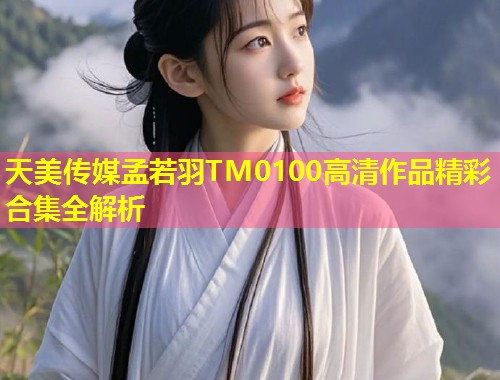 天美传媒孟若羽TM0100高清作品精彩合集全解析  第1张