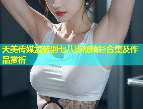 天美传媒孟若羽七八影视精彩合集及作品赏析  第1张